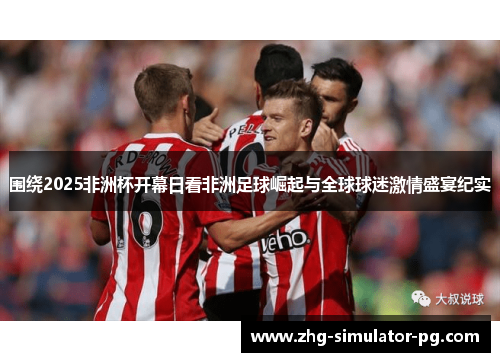 围绕2025非洲杯开幕日看非洲足球崛起与全球球迷激情盛宴纪实
