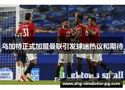 乌加特正式加盟曼联引发球迷热议和期待
